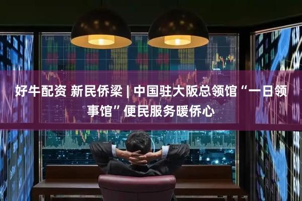 好牛配资 新民侨梁 | 中国驻大阪总领馆“一日领事馆”便民服务暖侨心