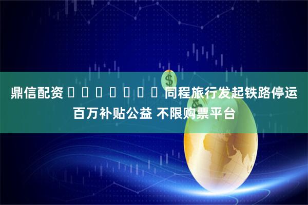 鼎信配资 ​​​​​​​同程旅行发起铁路停运百万补贴公益 不限购票平台
