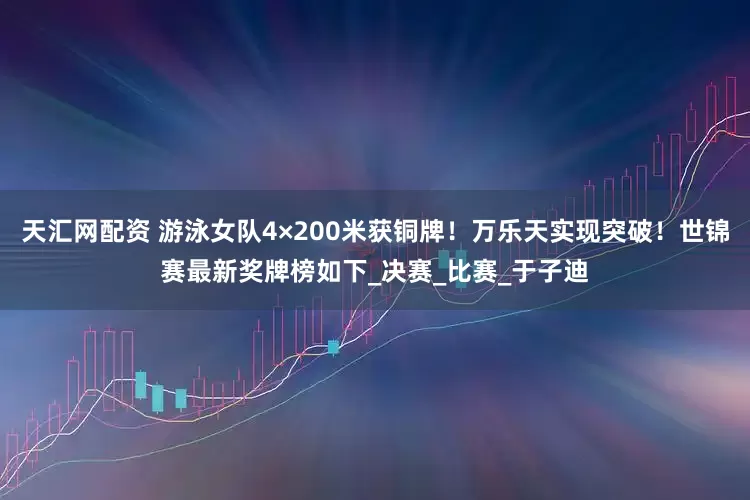 天汇网配资 游泳女队4×200米获铜牌！万乐天实现突破！世锦赛最新奖牌榜如下_决赛_比赛_于子迪