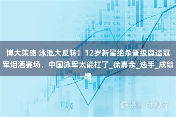 博大策略 泳池大反转！12岁新星绝杀晋级奥运冠军泪洒赛场，中国泳军太能扛了_徐嘉余_选手_成绩
