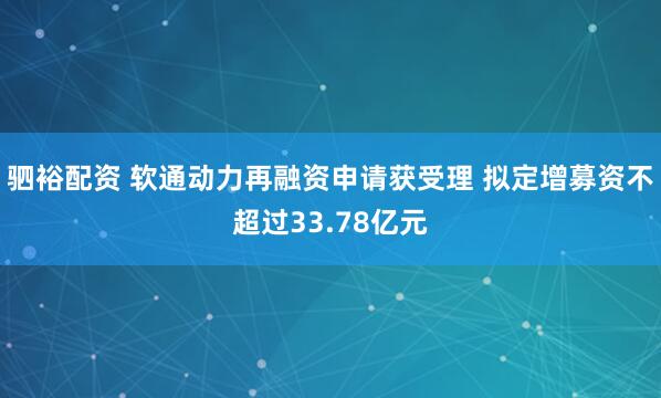 驷裕配资 软通动力再融资申请获受理 拟定增募资不超过33.78亿元