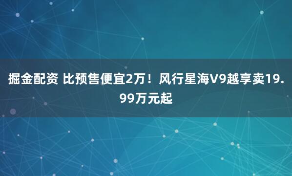 掘金配资 比预售便宜2万！风行星海V9越享卖19.99万元起