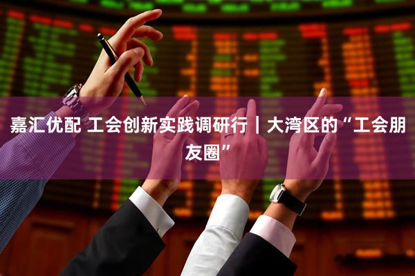 嘉汇优配 工会创新实践调研行｜大湾区的“工会朋友圈”