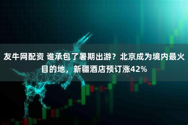 友牛网配资 谁承包了暑期出游？北京成为境内最火目的地，新疆酒店预订涨42%