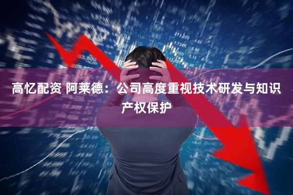 高忆配资 阿莱德：公司高度重视技术研发与知识产权保护