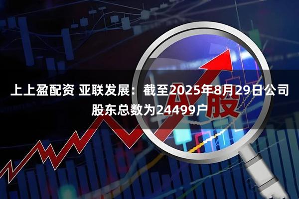 上上盈配资 亚联发展：截至2025年8月29日公司股东总数为24499户