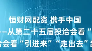 恒财网配资 携手中国 投资未来——从第二十五届投洽会看“引进来”“走出去”新气象