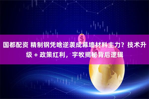 国都配资 精制钢凭啥逆袭成幕墙材料主力？技术升级 + 政策红利，宇牧揭秘背后逻辑