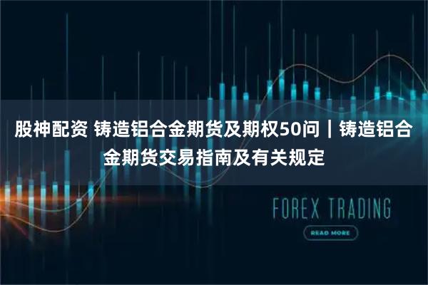 股神配资 铸造铝合金期货及期权50问｜铸造铝合金期货交易指南及有关规定