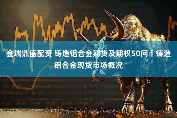 金瑞鼎盛配资 铸造铝合金期货及期权50问｜铸造铝合金现货市场概况