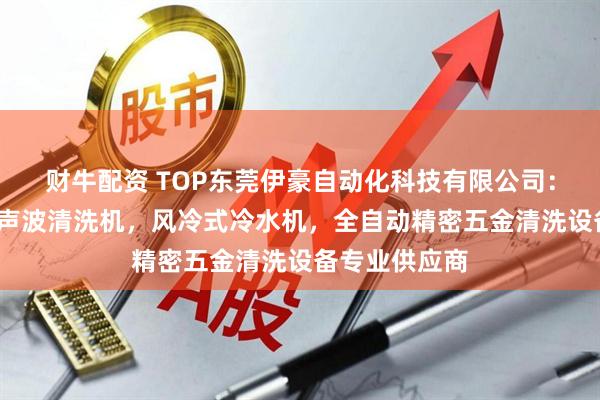 财牛配资 TOP东莞伊豪自动化科技有限公司：单槽/工业超声波清洗机，风冷式冷水机，全自动精密五金清洗设备专业供应商