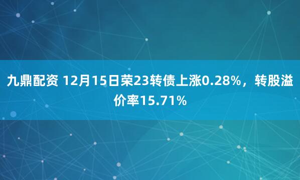 九鼎配资 12月15日荣23转债上涨0.28%，转股溢价率15.71%