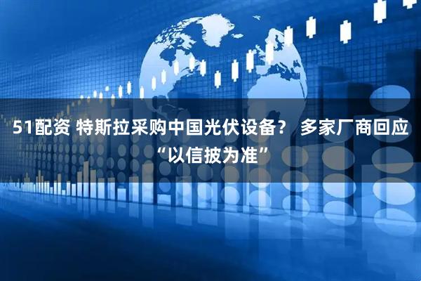 51配资 特斯拉采购中国光伏设备？ 多家厂商回应“以信披为准”