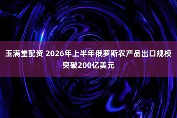 玉满堂配资 2026年上半年俄罗斯农产品出口规模突破200亿美元