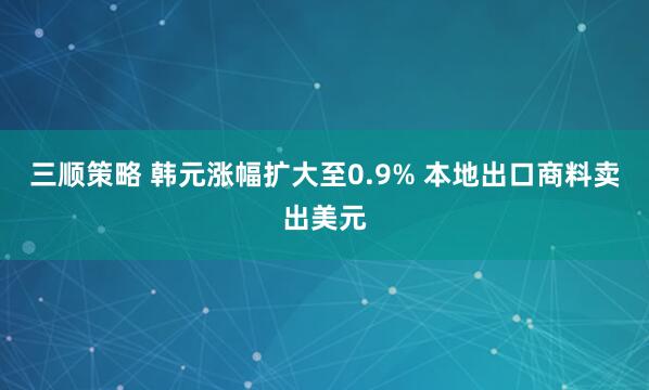 三顺策略 韩元涨幅扩大至0.9% 本地出口商料卖出美元
